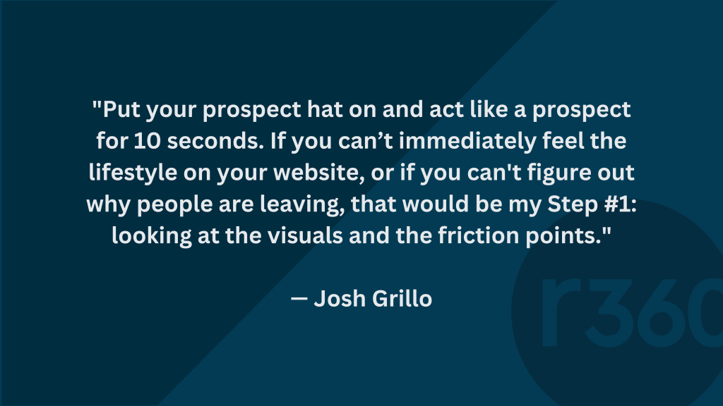 "Put your prospect hat on and act like a prospect for 10 seconds. If you can’t immediately feel the lifestyle on your website, or if you can't figure out why people are leaving, that would be my Step #1: looking at the visuals and the friction points."